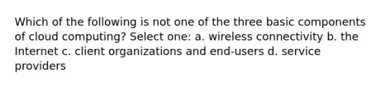 Which of the following is not one of the three basic components of cloud computing? Select one: a. wireless connectivity b. the Internet c. client organizations and end-users d. service providers