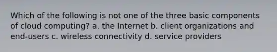 Which of the following is not one of the three basic components of cloud computing? a. the Internet b. client organizations and end-users c. wireless connectivity d. service providers