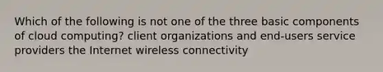 Which of the following is not one of the three basic components of cloud computing? client organizations and end-users service providers the Internet wireless connectivity