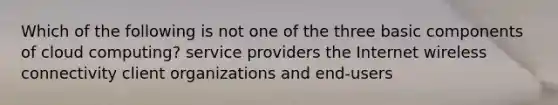 Which of the following is not one of the three basic components of cloud computing? service providers the Internet wireless connectivity client organizations and end-users