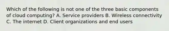 Which of the following is not one of the three basic components of cloud computing? A. Service providers B. Wireless connectivity C. The internet D. Client organizations and end users