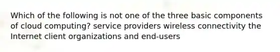 Which of the following is not one of the three basic components of cloud computing? service providers wireless connectivity the Internet client organizations and end-users