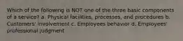 Which of the following is NOT one of the three basic components of a service? a. Physical facilities, processes, and procedures b. Customers' involvement c. Employees behavior d. Employees' professional judgment