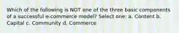 Which of the following is NOT one of the three basic components of a successful e-commerce model? Select one: a. Content b. Capital c. Community d. Commerce