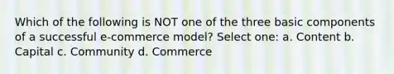 Which of the following is NOT one of the three basic components of a successful e-commerce model? Select one: a. Content b. Capital c. Community d. Commerce