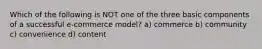 Which of the following is NOT one of the three basic components of a successful e-commerce model? a) commerce b) community c) convenience d) content