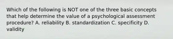 Which of the following is NOT one of the three basic concepts that help determine the value of a psychological assessment procedure? A. reliability B. standardization C. specificity D. validity