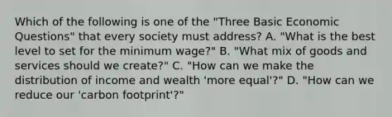 Which of the following is one of the "Three Basic Economic Questions" that every society must address? A. "What is the best level to set for the minimum wage?" B. "What mix of goods and services should we create?" C. "How can we make the distribution of income and wealth 'more equal'?" D. "How can we reduce our 'carbon footprint'?"