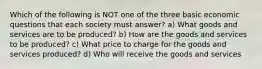 Which of the following is NOT one of the three basic economic questions that each society must answer? a) What goods and services are to be produced? b) How are the goods and services to be produced? c) What price to charge for the goods and services produced? d) Who will receive the goods and services