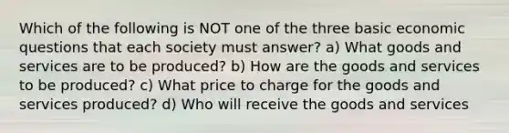 Which of the following is NOT one of the three basic economic questions that each society must answer? a) What goods and services are to be produced? b) How are the goods and services to be produced? c) What price to charge for the goods and services produced? d) Who will receive the goods and services