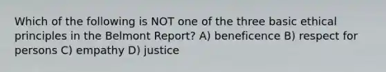 Which of the following is NOT one of the three basic ethical principles in the Belmont Report? A) beneficence B) respect for persons C) empathy D) justice