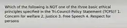 Which of the following is NOT one of the three basic ethical principles specified in the Tri-Council Policy Statement (TCPS)? 1. Concern for welfare 2, justice 3. Free Speech 4. Respect for persons