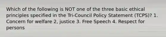 Which of the following is NOT one of the three basic ethical principles specified in the Tri-Council Policy Statement (TCPS)? 1. Concern for welfare 2, justice 3. Free Speech 4. Respect for persons