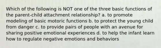 Which of the following is NOT one of the three basic functions of the parent-child attachment relationship? a. to promote modeling of basic motoric functions b. to protect the young child from danger c. to provide pairs of people with an avenue for sharing positive emotional experiences d. to help the infant learn how to regulate negative emotions and behaviors