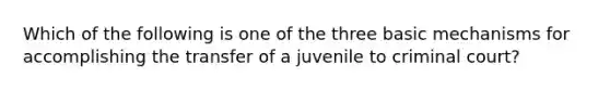 Which of the following is one of the three basic mechanisms for accomplishing the transfer of a juvenile to criminal court?