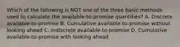 Which of the following is NOT one of the three basic methods used to calculate the available-to-promise quantities? A. Discrete available-to-promise B. Cumulative available-to-promise without looking ahead C. Indiscrete available-to-promise D. Cumulative available-to-promise with looking ahead