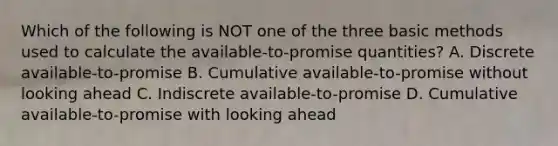 Which of the following is NOT one of the three basic methods used to calculate the available-to-promise quantities? A. Discrete available-to-promise B. Cumulative available-to-promise without looking ahead C. Indiscrete available-to-promise D. Cumulative available-to-promise with looking ahead