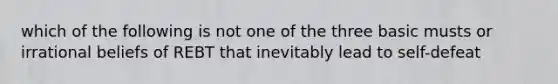 which of the following is not one of the three basic musts or irrational beliefs of REBT that inevitably lead to self-defeat