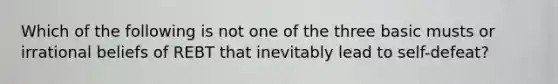 Which of the following is not one of the three basic musts or irrational beliefs of REBT that inevitably lead to self-defeat?