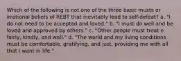 Which of the following is not one of the three basic musts or irrational beliefs of REBT that inevitably lead to self-defeat? a. "I do not need to be accepted and loved." b. "I must do well and be loved and approved by others." c. "Other people must treat e fairly, kindly, and well." d. "The world and my living conditions must be comfortable, gratifying, and just, providing me with all that I want in life."