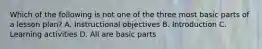 Which of the following is not one of the three most basic parts of a lesson plan? A. Instructional objectives B. Introduction C. Learning activities D. All are basic parts