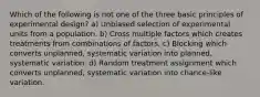 Which of the following is not one of the three basic principles of experimental design? a) Unbiased selection of experimental units from a population. b) Cross multiple factors which creates treatments from combinations of factors. c) Blocking which converts unplanned, systematic variation into planned, systematic variation. d) Random treatment assignment which converts unplanned, systematic variation into chance-like variation.