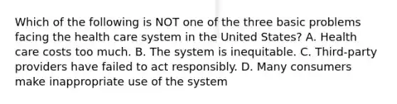 Which of the following is NOT one of the three basic problems facing the health care system in the United States? A. Health care costs too much. B. The system is inequitable. C. Third-party providers have failed to act responsibly. D. Many consumers make inappropriate use of the system