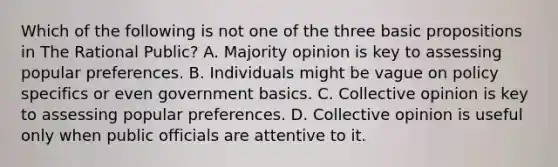 Which of the following is not one of the three basic propositions in The Rational Public? A. Majority opinion is key to assessing popular preferences. B. Individuals might be vague on policy specifics or even government basics. C. Collective opinion is key to assessing popular preferences. D. Collective opinion is useful only when public officials are attentive to it.