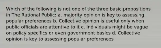 Which of the following is not one of the three basic propositions in The Rational Public: a. majority opinion is key to assessing popular preferences b. Collective opinion is useful only when public officials are attentive to it c. Individuals might be vague on policy specifics or even government basics d. Collective opinion is key to assessing popular preferences