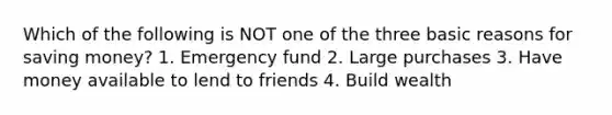 Which of the following is NOT one of the three basic reasons for saving money? 1. Emergency fund 2. Large purchases 3. Have money available to lend to friends 4. Build wealth