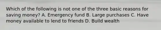 Which of the following is not one of the three basic reasons for saving money? A. Emergency fund B. Large purchases C. Have money available to lend to friends D. Build wealth