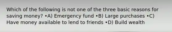 Which of the following is not one of the three basic reasons for saving money? •A) Emergency fund •B) Large purchases •C) Have money available to lend to friends •D) Build wealth