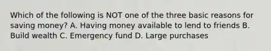 Which of the following is NOT one of the three basic reasons for saving money? A. Having money available to lend to friends B. Build wealth C. Emergency fund D. Large purchases