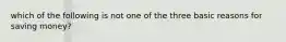 which of the following is not one of the three basic reasons for saving money?
