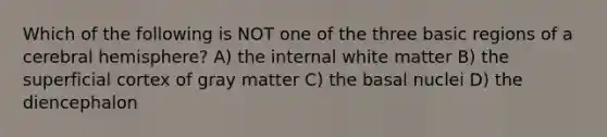 Which of the following is NOT one of the three basic regions of a cerebral hemisphere? A) the internal white matter B) the superficial cortex of gray matter C) the basal nuclei D) the diencephalon