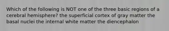 Which of the following is NOT one of the three basic regions of a cerebral hemisphere? the superficial cortex of gray matter the basal nuclei the internal white matter the diencephalon