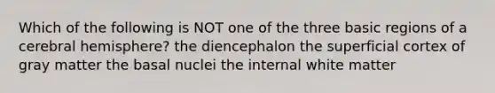 Which of the following is NOT one of the three basic regions of a cerebral hemisphere? the diencephalon the superficial cortex of gray matter the basal nuclei the internal white matter