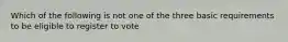 Which of the following is not one of the three basic requirements to be eligible to register to vote