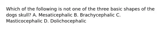 Which of the following is not one of the three basic shapes of the dogs skull? A. Mesaticephalic B. Brachycephalic C. Masticocephalic D. Dolichocephalic