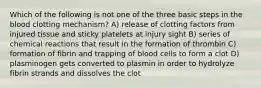 Which of the following is not one of the three basic steps in the blood clotting mechanism? A) release of clotting factors from injured tissue and sticky platelets at injury sight B) series of chemical reactions that result in the formation of thrombin C) formation of fibrin and trapping of blood cells to form a clot D) plasminogen gets converted to plasmin in order to hydrolyze fibrin strands and dissolves the clot