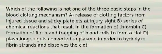 Which of the following is not one of the three basic steps in the blood clotting mechanism? A) release of clotting factors from injured tissue and sticky platelets at injury sight B) series of chemical reactions that result in the formation of thrombin C) formation of fibrin and trapping of blood cells to form a clot D) plasminogen gets converted to plasmin in order to hydrolyze fibrin strands and dissolves the clot