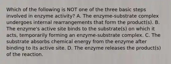 Which of the following is NOT one of the three basic steps involved in enzyme activity? A. The enzyme-substrate complex undergoes internal rearrangements that form the product(s). B. The enzyme's active site binds to the substrate(s) on which it acts, temporarily forming an enzyme-substrate complex. C. The substrate absorbs chemical energy from the enzyme after binding to its active site. D. The enzyme releases the product(s) of the reaction.