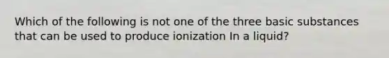 Which of the following is not one of the three basic substances that can be used to produce ionization In a liquid?