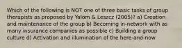 Which of the following is NOT one of three basic tasks of group therapists as proposed by Yalom & Leszcz (2005)? a) Creation and maintenance of the group b) Becoming in-network with as many insurance companies as possible c) Building a group culture d) Activation and illumination of the here-and-now