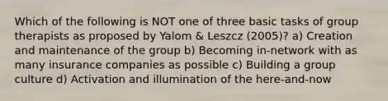 Which of the following is NOT one of three basic tasks of group therapists as proposed by Yalom & Leszcz (2005)? a) Creation and maintenance of the group b) Becoming in-network with as many insurance companies as possible c) Building a group culture d) Activation and illumination of the here-and-now