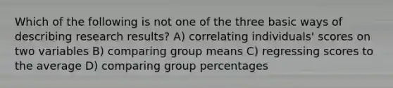 Which of the following is not one of the three basic ways of describing research results? A) correlating individuals' scores on two variables B) comparing group means C) regressing scores to the average D) comparing group percentages