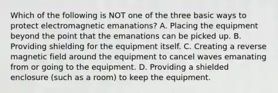 Which of the following is NOT one of the three basic ways to protect electromagnetic emanations? A. Placing the equipment beyond the point that the emanations can be picked up. B. Providing shielding for the equipment itself. C. Creating a reverse magnetic field around the equipment to cancel waves emanating from or going to the equipment. D. Providing a shielded enclosure (such as a room) to keep the equipment.