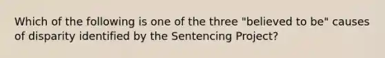 Which of the following is one of the three "believed to be" causes of disparity identified by the Sentencing Project?