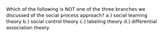 Which of the following is NOT one of the three branches we discussed of the social process approach? a.) social learning theory b.) social control theory c.) labeling theory d.) differential association theory