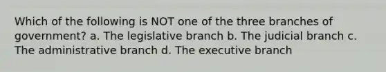 Which of the following is NOT one of the three branches of government? a. The legislative branch b. The judicial branch c. The administrative branch d. The executive branch